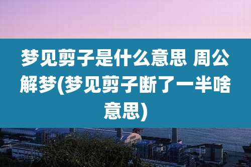 梦见剪子是什么意思 周公解梦(梦见剪子断了一半啥意思)