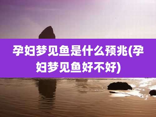孕妇梦见鱼是什么预兆(孕妇梦见鱼好不好)