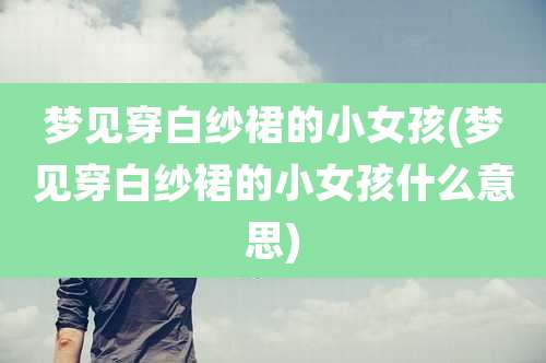 梦见穿白纱裙的小女孩(梦见穿白纱裙的小女孩什么意思)
