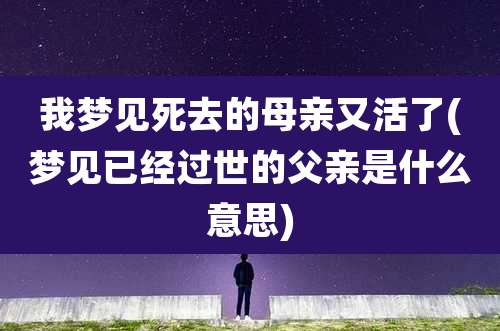 我梦见死去的母亲又活了(梦见已经过世的父亲是什么意思)