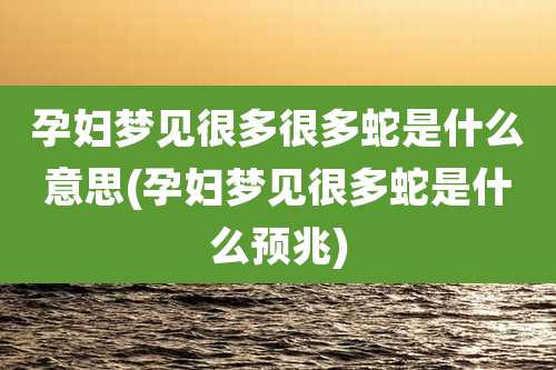 孕妇梦见很多很多蛇是什么意思(孕妇梦见很多蛇是什么预兆)
