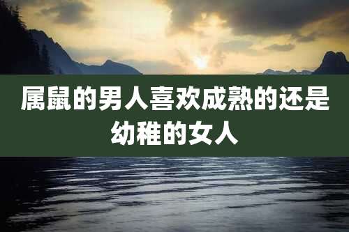 属鼠的男人喜欢成熟的还是幼稚的女人