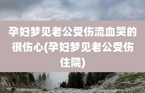 孕妇梦见老公受伤流血哭的很伤心(孕妇梦见老公受伤住院)