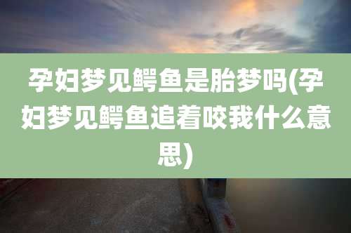 孕妇梦见鳄鱼是胎梦吗(孕妇梦见鳄鱼追着咬我什么意思)