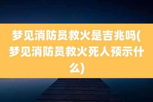 梦见消防员救火是吉兆吗(梦见消防员救火死人预示什么)