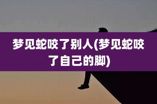 梦见蛇咬了别人(梦见蛇咬了自己的脚)