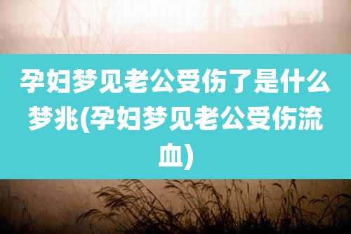 孕妇梦见老公受伤了是什么梦兆(孕妇梦见老公受伤流血)