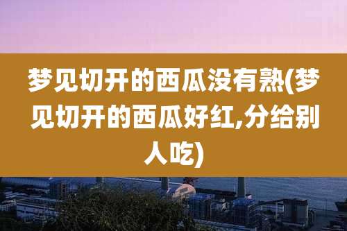 梦见切开的西瓜没有熟(梦见切开的西瓜好红,分给别人吃)