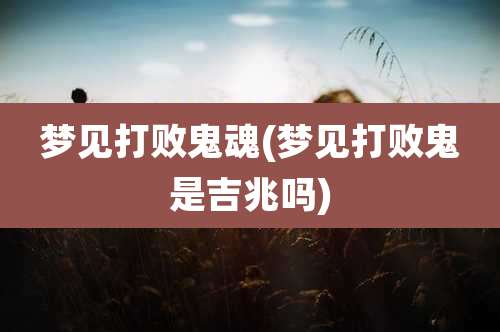 梦见打败鬼魂(梦见打败鬼是吉兆吗)