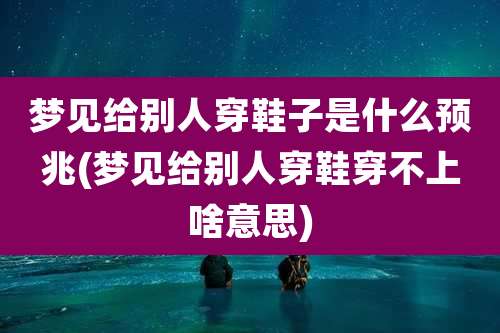 梦见给别人穿鞋子是什么预兆(梦见给别人穿鞋穿不上啥意思)