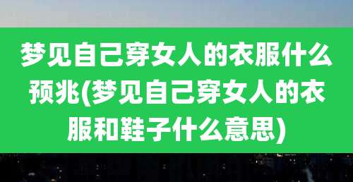 梦见自己穿女人的衣服什么预兆(梦见自己穿女人的衣服和鞋子什么意思)