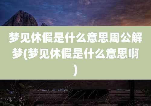 梦见休假是什么意思周公解梦(梦见休假是什么意思啊)