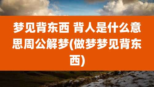 梦见背东西 背人是什么意思周公解梦(做梦梦见背东西)