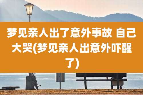 梦见亲人出了意外事故 自己大哭(梦见亲人出意外吓醒了)