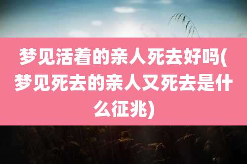 梦见活着的亲人死去好吗(梦见死去的亲人又死去是什么征兆)