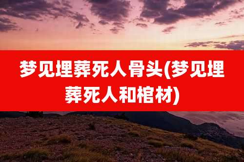 梦见埋葬死人骨头(梦见埋葬死人和棺材)