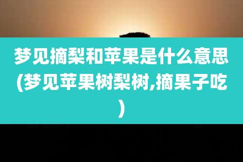 梦见摘梨和苹果是什么意思(梦见苹果树梨树,摘果子吃)