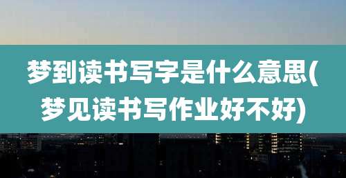 梦到读书写字是什么意思(梦见读书写作业好不好)