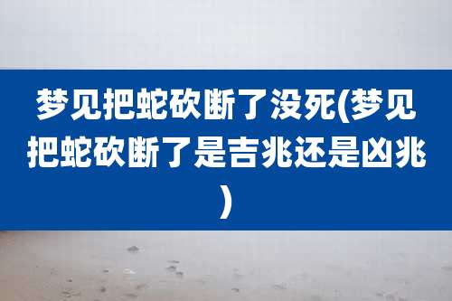 梦见把蛇砍断了没死(梦见把蛇砍断了是吉兆还是凶兆)