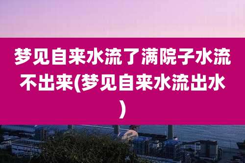 梦见自来水流了满院子水流不出来(梦见自来水流出水)