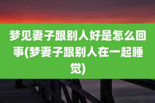 梦见妻子跟别人好是怎么回事(梦妻子跟别人在一起睡觉)