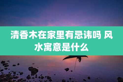 清香木在家里有忌讳吗 风水寓意是什么