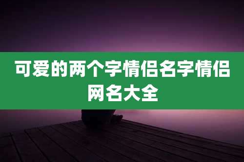 可爱的两个字情侣名字情侣网名大全