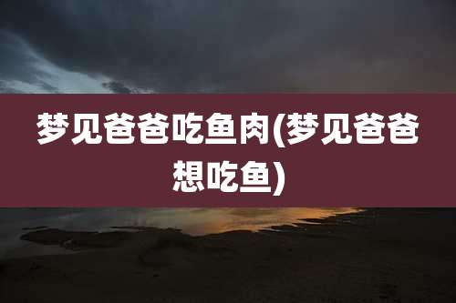 梦见爸爸吃鱼肉(梦见爸爸想吃鱼)