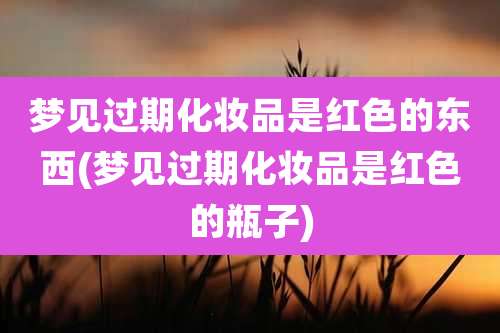 梦见过期化妆品是红色的东西(梦见过期化妆品是红色的瓶子)