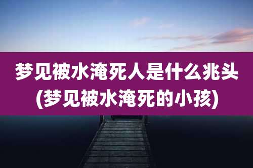 梦见被水淹死人是什么兆头(梦见被水淹死的小孩)