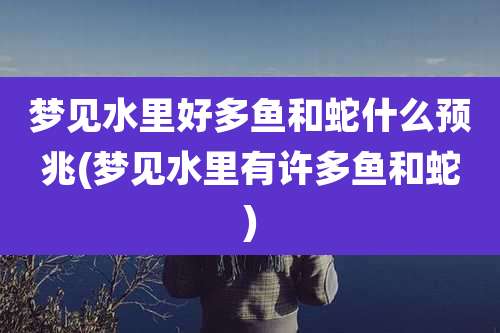 梦见水里好多鱼和蛇什么预兆(梦见水里有许多鱼和蛇)