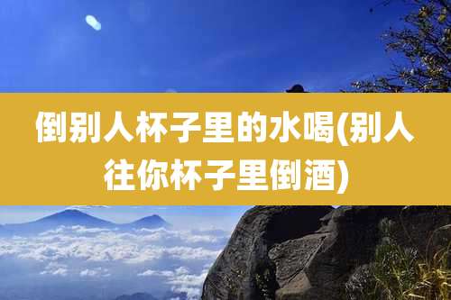 倒别人杯子里的水喝(别人往你杯子里倒酒)