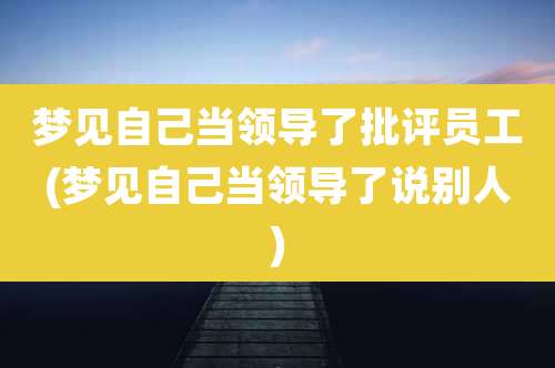 梦见自己当领导了批评员工(梦见自己当领导了说别人)