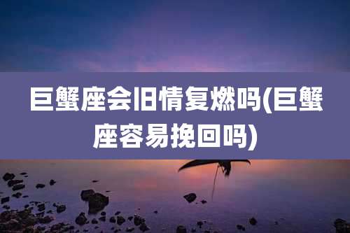巨蟹座会旧情复燃吗(巨蟹座容易挽回吗)