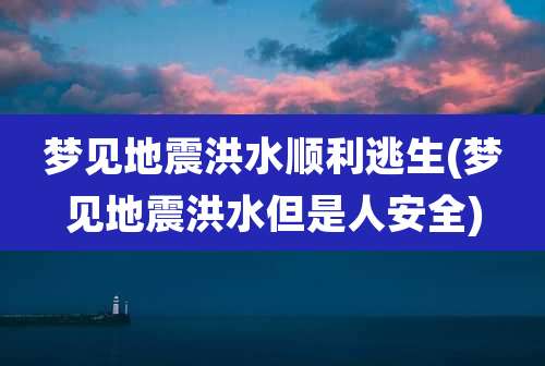 梦见地震洪水顺利逃生(梦见地震洪水但是人安全)