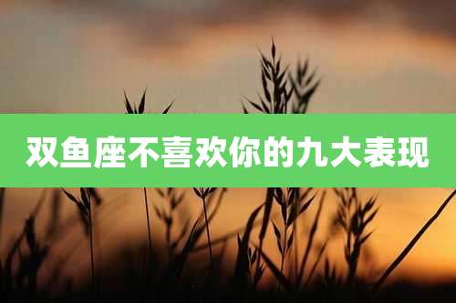 双鱼座不喜欢你的九大表现
