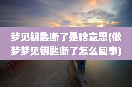 梦见钥匙断了是啥意思(做梦梦见钥匙断了怎么回事)