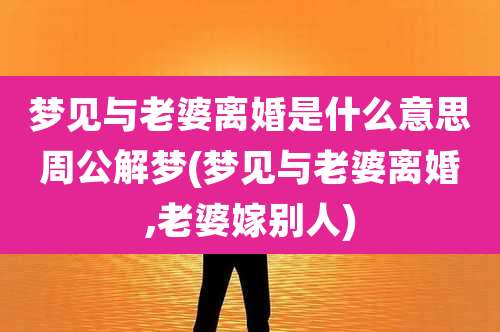 梦见与老婆离婚是什么意思周公解梦(梦见与老婆离婚,老婆嫁别人)