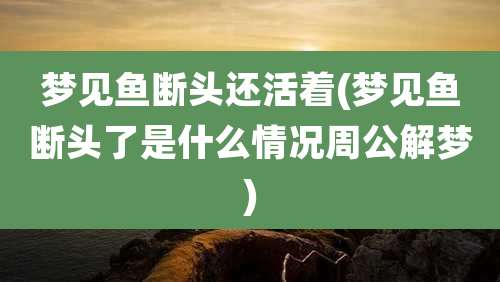 梦见鱼断头还活着(梦见鱼断头了是什么情况周公解梦)