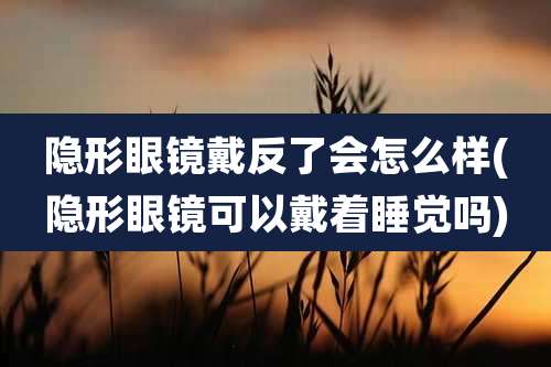 隐形眼镜戴反了会怎么样(隐形眼镜可以戴着睡觉吗)