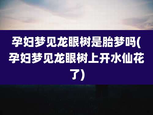 孕妇梦见龙眼树是胎梦吗(孕妇梦见龙眼树上开水仙花了)