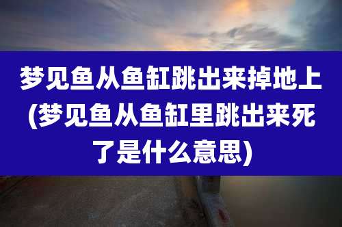 梦见鱼从鱼缸跳出来掉地上(梦见鱼从鱼缸里跳出来死了是什么意思)