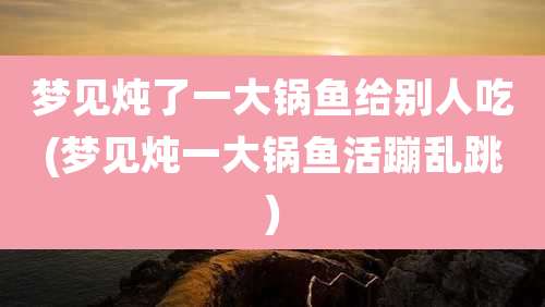 梦见炖了一大锅鱼给别人吃(梦见炖一大锅鱼活蹦乱跳)