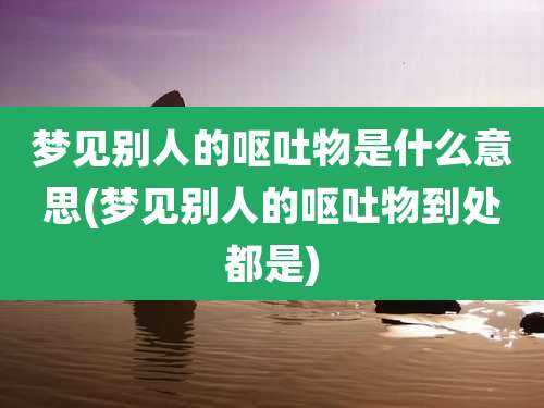 梦见别人的呕吐物是什么意思(梦见别人的呕吐物到处都是)