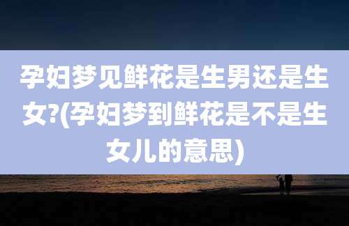 孕妇梦见鲜花是生男还是生女?(孕妇梦到鲜花是不是生女儿的意思)