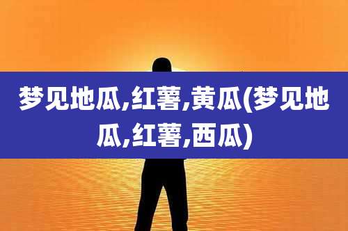 梦见地瓜,红薯,黄瓜(梦见地瓜,红薯,西瓜)