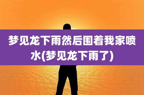 梦见龙下雨然后围着我家喷水(梦见龙下雨了)