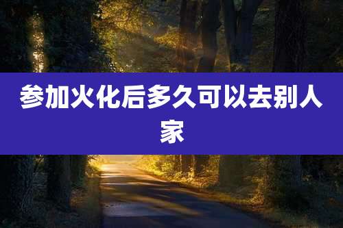 参加火化后多久可以去别人家