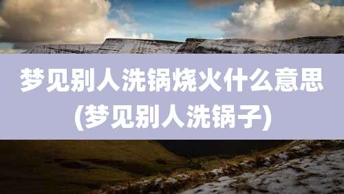 梦见别人洗锅烧火什么意思(梦见别人洗锅子)