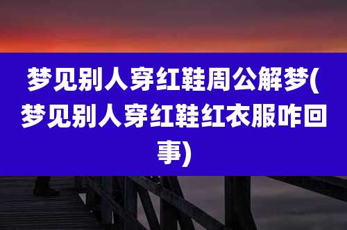 梦见别人穿红鞋周公解梦(梦见别人穿红鞋红衣服咋回事)